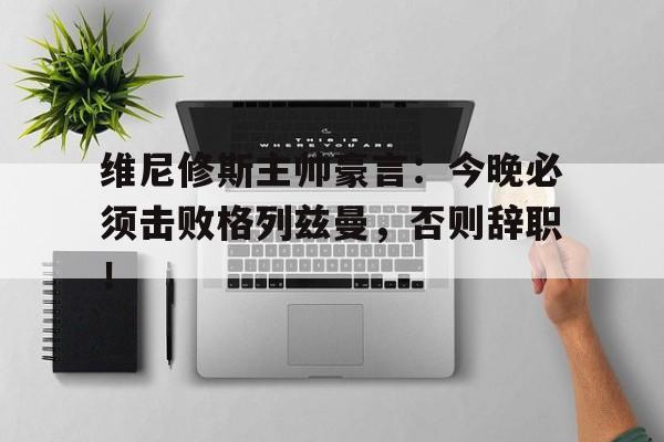 包含维尼修斯主帅豪言：今晚必须击败格列兹曼，否则辞职！的词条